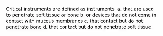 Critical instruments are defined as instruments: a. that are used to penetrate soft tissue or bone b. or devices that do not come in contact with mucous membranes c. that contact but do not penetrate bone d. that contact but do not penetrate soft tissue