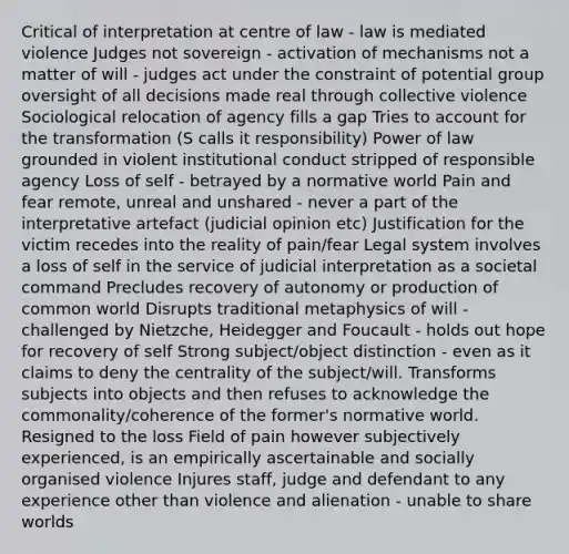 Critical of interpretation at centre of law - law is mediated violence Judges not sovereign - activation of mechanisms not a matter of will - judges act under the constraint of potential group oversight of all decisions made real through collective violence Sociological relocation of agency fills a gap Tries to account for the transformation (S calls it responsibility) Power of law grounded in violent institutional conduct stripped of responsible agency Loss of self - betrayed by a normative world Pain and fear remote, unreal and unshared - never a part of the interpretative artefact (judicial opinion etc) Justification for the victim recedes into the reality of pain/fear Legal system involves a loss of self in the service of judicial interpretation as a societal command Precludes recovery of autonomy or production of common world Disrupts traditional metaphysics of will - challenged by Nietzche, Heidegger and Foucault - holds out hope for recovery of self Strong subject/object distinction - even as it claims to deny the centrality of the subject/will. Transforms subjects into objects and then refuses to acknowledge the commonality/coherence of the former's normative world. Resigned to the loss Field of pain however subjectively experienced, is an empirically ascertainable and socially organised violence Injures staff, judge and defendant to any experience other than violence and alienation - unable to share worlds