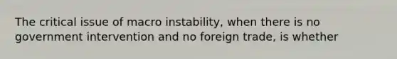 The critical issue of macro instability, when there is no government intervention and no foreign trade, is whether