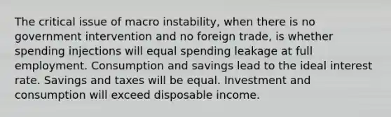 The critical issue of macro instability, when there is no government intervention and no foreign trade, is whether spending injections will equal spending leakage at full employment. Consumption and savings lead to the ideal interest rate. Savings and taxes will be equal. Investment and consumption will exceed disposable income.