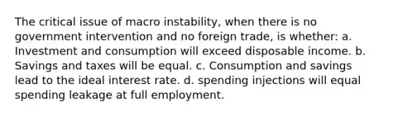 The critical issue of macro instability, when there is no government intervention and no foreign trade, is whether: a. Investment and consumption will exceed disposable income. b. Savings and taxes will be equal. c. Consumption and savings lead to the ideal interest rate. d. spending injections will equal spending leakage at full employment.