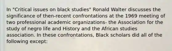 In "Critical issues on black studies" Ronald Walter discusses the significance of then-recent confrontations at the 1969 meeting of two professional academic organizations- the Association for the study of negro life and History and the African studies association. In these confrontations, Black scholars did all of the following except: