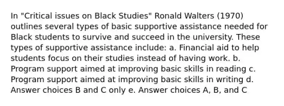 In "Critical issues on Black Studies" Ronald Walters (1970) outlines several types of basic supportive assistance needed for Black students to survive and succeed in the university. These types of supportive assistance include: a. Financial aid to help students focus on their studies instead of having work. b. Program support aimed at improving basic skills in reading c. Program support aimed at improving basic skills in writing d. Answer choices B and C only e. Answer choices A, B, and C