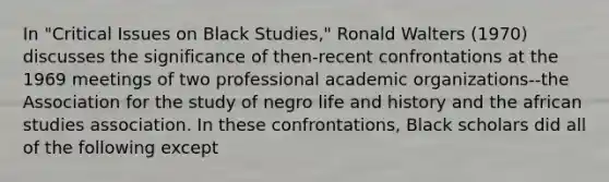 In "Critical Issues on Black Studies," Ronald Walters (1970) discusses the significance of then-recent confrontations at the 1969 meetings of two professional academic organizations--the Association for the study of negro life and history and the african studies association. In these confrontations, Black scholars did all of the following except