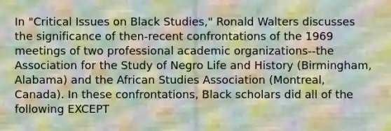 In "Critical Issues on Black Studies," Ronald Walters discusses the significance of then-recent confrontations of the 1969 meetings of two professional academic organizations--the Association for the Study of Negro Life and History (Birmingham, Alabama) and the African Studies Association (Montreal, Canada). In these confrontations, Black scholars did all of the following EXCEPT