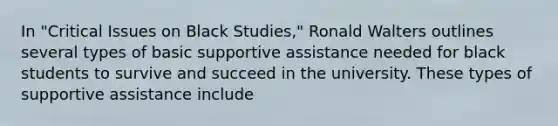 In "Critical Issues on Black Studies," Ronald Walters outlines several types of basic supportive assistance needed for black students to survive and succeed in the university. These types of supportive assistance include