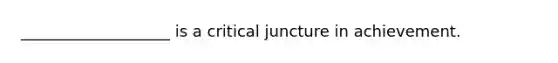 ___________________ is a critical juncture in achievement.