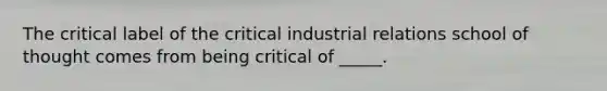 The critical label of the critical industrial relations school of thought comes from being critical of _____.