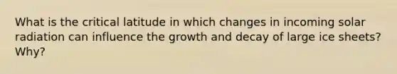 What is the critical latitude in which changes in incoming solar radiation can influence the growth and decay of large ice sheets? Why?