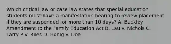 Which critical law or case law states that special education students must have a manifestation hearing to review placement if they are suspended for more than 10 days? A. Buckley Amendment to the Family Education Act B. Lau v. Nichols C. Larry P v. Riles D. Honig v. Doe