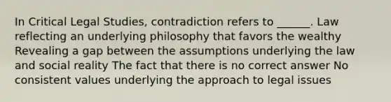 In Critical Legal Studies, contradiction refers to ______. Law reflecting an underlying philosophy that favors the wealthy Revealing a gap between the assumptions underlying the law and social reality The fact that there is no correct answer No consistent values underlying the approach to legal issues