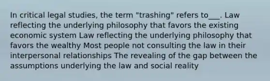 In critical legal studies, the term "trashing" refers to___. Law reflecting the underlying philosophy that favors the existing economic system Law reflecting the underlying philosophy that favors the wealthy Most people not consulting the law in their interpersonal relationships The revealing of the gap between the assumptions underlying the law and social reality