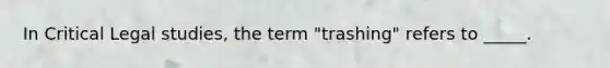 In Critical Legal studies, the term "trashing" refers to _____.