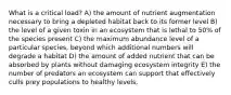 What is a critical load? A) the amount of nutrient augmentation necessary to bring a depleted habitat back to its former level B) the level of a given toxin in an ecosystem that is lethal to 50% of the species present C) the maximum abundance level of a particular species, beyond which additional numbers will degrade a habitat D) the amount of added nutrient that can be absorbed by plants without damaging ecosystem integrity E) the number of predators an ecosystem can support that effectively culls prey populations to healthy levels.