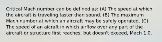 Critical Mach number can be defined as: (A) The speed at which the aircraft is traveling faster than sound. (B) The maximum Mach number at which an aircraft may be safely operated. (C) The speed of an aicraft in which airflow over any part of the aircraft or structure first reaches, but doesn't exceed, Mach 1.0.