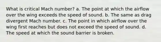 What is critical Mach number? a. The point at which the airflow over the wing exceeds the speed of sound. b. The same as drag divergent Mach number. c. The point in which airflow over the wing first reaches but does not exceed the speed of sound. d. The speed at which the sound barrier is broken.