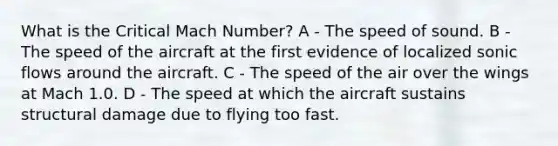 What is the Critical Mach Number? A - The speed of sound. B - The speed of the aircraft at the first evidence of localized sonic flows around the aircraft. C - The speed of the air over the wings at Mach 1.0. D - The speed at which the aircraft sustains structural damage due to flying too fast.