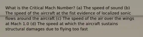 What is the Critical Mach Number? (a) The speed of sound (b) The speed of the aircraft at the fist evidence of localized sonic flows around the aircraft (c) The speed of the air over the wings at Mach 1.0 (d) The speed at which the aircraft sustains structural damages due to flying too fast