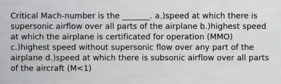 Critical Mach-number is the _______. a.)speed at which there is supersonic airflow over all parts of the airplane b.)highest speed at which the airplane is certificated for operation (MMO) c.)highest speed without supersonic flow over any part of the airplane d.)speed at which there is subsonic airflow over all parts of the aircraft (M<1)