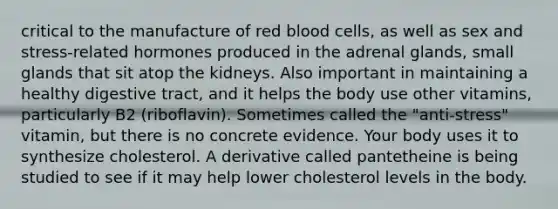 critical to the manufacture of red blood cells, as well as sex and stress-related hormones produced in the adrenal glands, small glands that sit atop the kidneys. Also important in maintaining a healthy digestive tract, and it helps the body use other vitamins, particularly B2 (riboflavin). Sometimes called the "anti-stress" vitamin, but there is no concrete evidence. Your body uses it to synthesize cholesterol. A derivative called pantetheine is being studied to see if it may help lower cholesterol levels in the body.