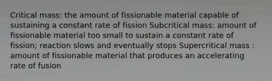 Critical mass: the amount of fissionable material capable of sustaining a constant rate of fission Subcritical mass: amount of fissionable material too small to sustain a constant rate of fission; reaction slows and eventually stops Supercritical mass : amount of fissionable material that produces an accelerating rate of fusion