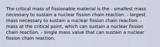 The critical mass of fissionable material is the - smallest mass necessary to sustain a nuclear fission chain reaction. - largest mass necessary to sustain a nuclear fission chain reaction. - mass at the critical point, which can sustain a nuclear fission chain reaction. - single mass value that can sustain a nuclear fission chain reaction.