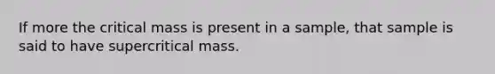 If more the critical mass is present in a sample, that sample is said to have supercritical mass.