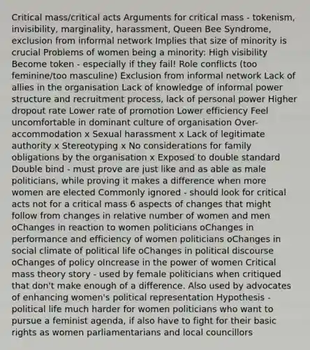 Critical mass/critical acts Arguments for critical mass - tokenism, invisibility, marginality, harassment, Queen Bee Syndrome, exclusion from informal network Implies that size of minority is crucial Problems of women being a minority: High visibility Become token - especially if they fail! Role conflicts (too feminine/too masculine) Exclusion from informal network Lack of allies in the organisation Lack of knowledge of informal power structure and recruitment process, lack of personal power Higher dropout rate Lower rate of promotion Lower efficiency Feel uncomfortable in dominant culture of organisation Over-accommodation x Sexual harassment x Lack of legitimate authority x Stereotyping x No considerations for family obligations by the organisation x Exposed to double standard Double bind - must prove are just like and as able as male politicians, while proving it makes a difference when more women are elected Commonly ignored - should look for critical acts not for a critical mass 6 aspects of changes that might follow from changes in relative number of women and men oChanges in reaction to women politicians oChanges in performance and efficiency of women politicians oChanges in social climate of political life oChanges in political discourse oChanges of policy oIncrease in the power of women Critical mass theory story - used by female politicians when critiqued that don't make enough of a difference. Also used by advocates of enhancing women's political representation Hypothesis - political life much harder for women politicians who want to pursue a feminist agenda, if also have to fight for their basic rights as women parliamentarians and local councillors