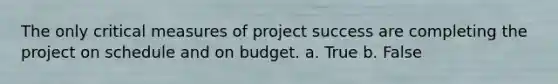 The only critical measures of project success are completing the project on schedule and on budget. a. True b. False