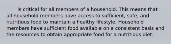 ____ is critical for all members of a household. This means that all household members have access to sufficient, safe, and nutritious food to maintain a healthy lifestyle. Household members have sufficient food available on a consistent basis and the resources to obtain appropriate food for a nutritious diet.