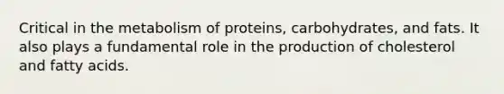 Critical in the metabolism of proteins, carbohydrates, and fats. It also plays a fundamental role in the production of cholesterol and fatty acids.