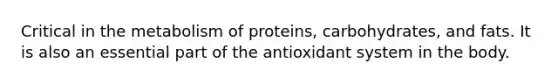 Critical in the metabolism of proteins, carbohydrates, and fats. It is also an essential part of the antioxidant system in the body.