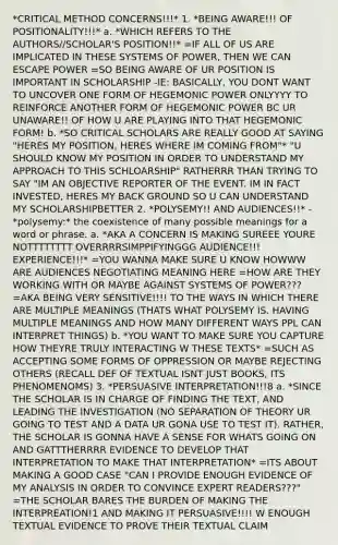 *CRITICAL METHOD CONCERNS!!!* 1. *BEING AWARE!!! OF POSITIONALITY!!!* a. *WHICH REFERS TO THE AUTHORS//SCHOLAR'S POSITION!!* =IF ALL OF US ARE IMPLICATED IN THESE SYSTEMS OF POWER, THEN WE CAN ESCAPE POWER =SO BEING AWARE OF UR POSITION IS IMPORTANT IN SCHOLARSHIP -IE: BASICALLY, YOU DONT WANT TO UNCOVER ONE FORM OF HEGEMONIC POWER ONLYYYY TO REINFORCE ANOTHER FORM OF HEGEMONIC POWER BC UR UNAWARE!! OF HOW U ARE PLAYING INTO THAT HEGEMONIC FORM! b. *SO CRITICAL SCHOLARS ARE REALLY GOOD AT SAYING "HERES MY POSITION, HERES WHERE IM COMING FROM"* "U SHOULD KNOW MY POSITION IN ORDER TO UNDERSTAND MY APPROACH TO THIS SCHLOARSHIP" RATHERRR THAN TRYING TO SAY "IM AN OBJECTIVE REPORTER OF THE EVENT. IM IN FACT INVESTED, HERES MY BACK GROUND SO U CAN UNDERSTAND MY SCHOLARSHIPBETTER 2. *POLYSEMY!! AND AUDIENCES!!* -*polysemy:* the coexistence of many possible meanings for a word or phrase. a. *AKA A CONCERN IS MAKING SUREEE YOURE NOTTTTTTTT OVERRRRSIMPPIFYINGGG AUDIENCE!!! EXPERIENCE!!!* =YOU WANNA MAKE SURE U KNOW HOWWW ARE AUDIENCES NEGOTIATING MEANING HERE =HOW ARE THEY WORKING WITH OR MAYBE AGAINST SYSTEMS OF POWER??? =AKA BEING VERY SENSITIVE!!!! TO THE WAYS IN WHICH THERE ARE MULTIPLE MEANINGS (THATS WHAT POLYSEMY IS. HAVING MULTIPLE MEANINGS AND HOW MANY DIFFERENT WAYS PPL CAN INTERPRET THINGS) b. *YOU WANT TO MAKE SURE YOU CAPTURE HOW THEYRE TRULY INTERACTING W THESE TEXTS* =SUCH AS ACCEPTING SOME FORMS OF OPPRESSION OR MAYBE REJECTING OTHERS (RECALL DEF OF TEXTUAL ISNT JUST BOOKS, ITS PHENOMENOMS) 3. *PERSUASIVE INTERPRETATION!!!8 a. *SINCE THE SCHOLAR IS IN CHARGE OF FINDING THE TEXT, AND LEADING THE INVESTIGATION (NO SEPARATION OF THEORY UR GOING TO TEST AND A DATA UR GONA USE TO TEST IT). RATHER, THE SCHOLAR IS GONNA HAVE A SENSE FOR WHATS GOING ON AND GATTTHERRRR EVIDENCE TO DEVELOP THAT INTERPRETATION TO MAKE THAT INTERPRETATION* =ITS ABOUT MAKING A GOOD CASE "CAN I PROVIDE ENOUGH EVIDENCE OF MY ANALYSIS IN ORDER TO CONVINCE EXPERT READERS???" =THE SCHOLAR BARES THE BURDEN OF MAKING THE INTERPREATION!1 AND MAKING IT PERSUASIVE!!!! W ENOUGH TEXTUAL EVIDENCE TO PROVE THEIR TEXTUAL CLAIM