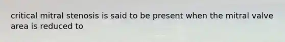 critical mitral stenosis is said to be present when the mitral valve area is reduced to