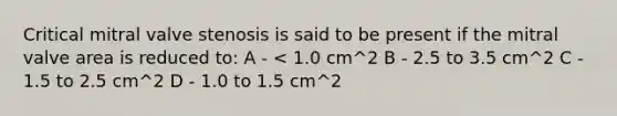 Critical mitral valve stenosis is said to be present if the mitral valve area is reduced to: A - < 1.0 cm^2 B - 2.5 to 3.5 cm^2 C - 1.5 to 2.5 cm^2 D - 1.0 to 1.5 cm^2