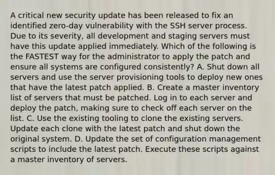 A critical new security update has been released to fix an identified zero-day vulnerability with the SSH server process. Due to its severity, all development and staging servers must have this update applied immediately. Which of the following is the FASTEST way for the administrator to apply the patch and ensure all systems are configured consistently? A. Shut down all servers and use the server provisioning tools to deploy new ones that have the latest patch applied. B. Create a master inventory list of servers that must be patched. Log in to each server and deploy the patch, making sure to check off each server on the list. C. Use the existing tooling to clone the existing servers. Update each clone with the latest patch and shut down the original system. D. Update the set of configuration management scripts to include the latest patch. Execute these scripts against a master inventory of servers.