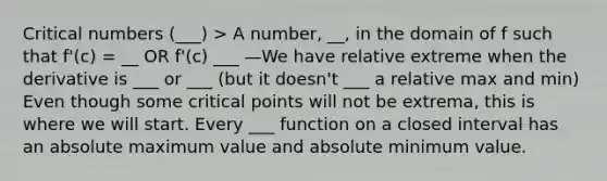 Critical numbers (___) > A number, __, in the domain of f such that f'(c) = __ OR f'(c) ___ —We have relative extreme when the derivative is ___ or ___ (but it doesn't ___ a relative max and min) Even though some critical points will not be extrema, this is where we will start. Every ___ function on a closed interval has an absolute maximum value and absolute minimum value.