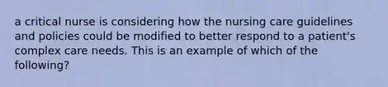 a critical nurse is considering how the nursing care guidelines and policies could be modified to better respond to a patient's complex care needs. This is an example of which of the following?