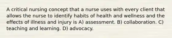 A critical nursing concept that a nurse uses with every client that allows the nurse to identify habits of health and wellness and the effects of illness and injury is A) assessment. B) collaboration. C) teaching and learning. D) advocacy.