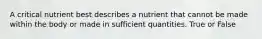 A critical nutrient best describes a nutrient that cannot be made within the body or made in sufficient quantities. True or False
