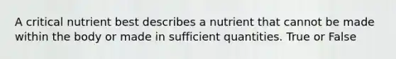 A critical nutrient best describes a nutrient that cannot be made within the body or made in sufficient quantities. True or False