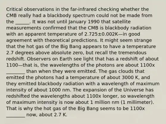 Critical observations in the far-infrared checking whether the CMB really had a blackbody spectrum could not be made from the ______. It was not until January 1990 that satellite measurements confirmed that the CMB is blackbody radiation with an apparent temperature of 2.725±0.002‍K—in good agreement with theoretical predictions. It might seem strange that the hot gas of the Big Bang appears to have a temperature 2.7 degrees above absolute zero, but recall the tremendous redshift. Observers on Earth see light that has a redshift of about 1100—that is, the wavelengths of the photons are about 1100x ________ than when they were emitted. The gas clouds that emitted the photons had a temperature of about 3000 K, and they emitted blackbody radiation with a wavelength of maximum intensity of about 1000 nm. The expansion of the Universe has redshifted the wavelengths about 1100x longer, so wavelength of maximum intensity is now about 1 million nm (1 millimeter). That is why the hot gas of the Big Bang seems to be 1100x ________ now, about 2.7 K.