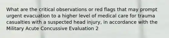 What are the critical observations or red flags that may prompt urgent evacuation to a higher level of medical care for trauma casualties with a suspected head injury, in accordance with the Military Acute Concussive Evaluation 2