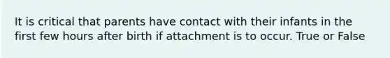 It is critical that parents have contact with their infants in the first few hours after birth if attachment is to occur. True or False