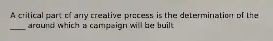 A critical part of any creative process is the determination of the ____ around which a campaign will be built