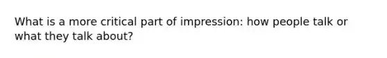 What is a more critical part of impression: how people talk or what they talk about?