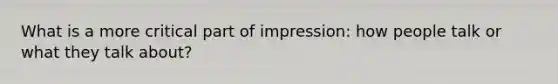 What is a more critical part of impression: how people talk or what they talk about?