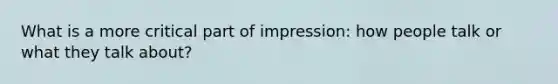 What is a more critical part of impression: how people talk or what they talk about?