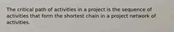 The critical path of activities in a project is the sequence of activities that form the shortest chain in a project network of activities.