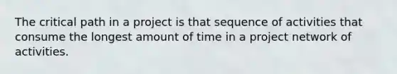 The critical path in a project is that sequence of activities that consume the longest amount of time in a project network of activities.